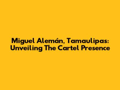 Miguel Alemán, Tamaulipas: Unveiling The Cartel Presence