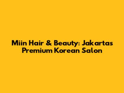 Miin Hair & Beauty: Jakarta's Premium Korean Salon