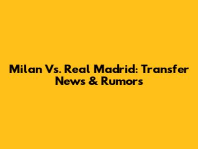 Milan Vs. Real Madrid: Transfer News & Rumors