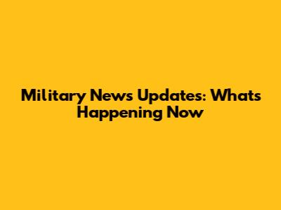 Military News Updates: What's Happening Now