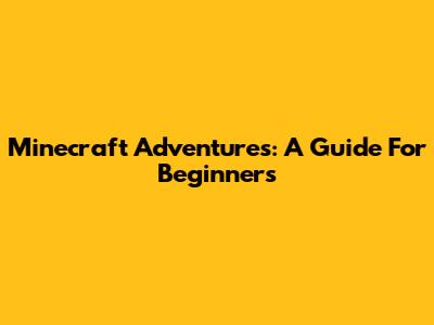 Minecraft Adventures: A Guide For Beginners