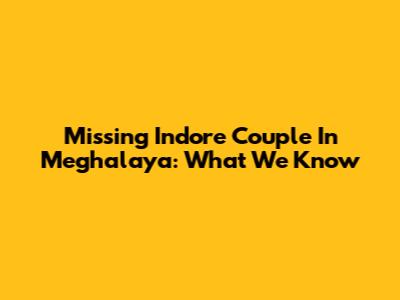 Missing Indore Couple In Meghalaya: What We Know