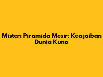 Misteri Piramida Mesir: Keajaiban Dunia Kuno
