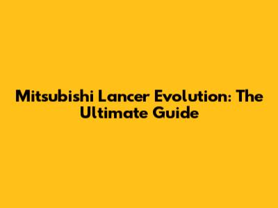Mitsubishi Lancer Evolution: The Ultimate Guide