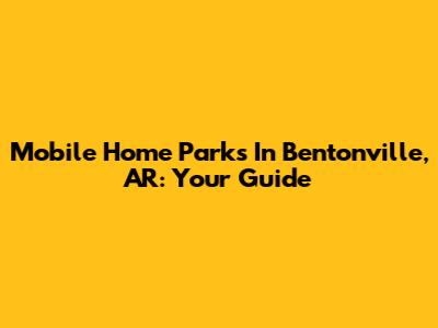 Mobile Home Parks In Bentonville, AR: Your Guide