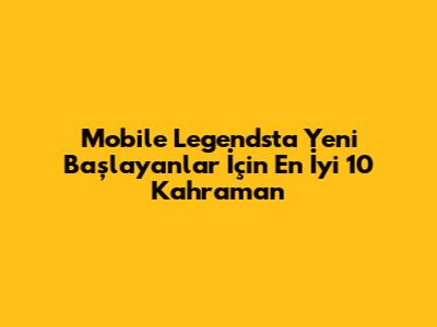 Mobile Legends'ta Yeni Başlayanlar İçin En İyi 10 Kahraman