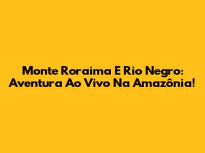 Monte Roraima E Rio Negro: Aventura Ao Vivo Na Amazônia!