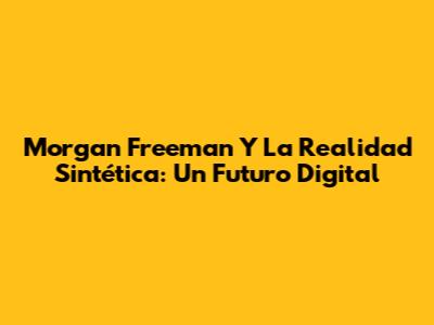 Morgan Freeman Y La Realidad Sintética: Un Futuro Digital