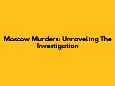 Moscow Murders: Unraveling The Investigation