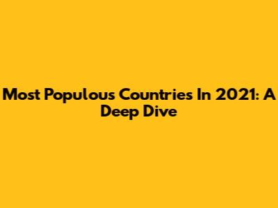 Most Populous Countries In 2021: A Deep Dive