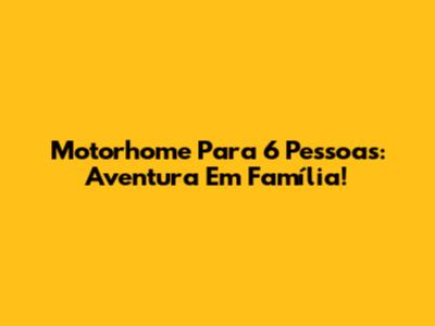 Motorhome Para 6 Pessoas: Aventura Em Família!