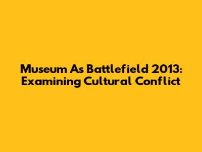 Museum As Battlefield 2013: Examining Cultural Conflict