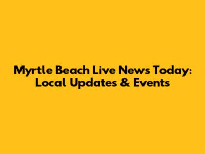 Myrtle Beach Live News Today: Local Updates & Events