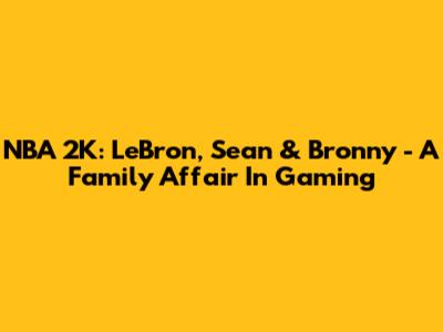 NBA 2K: LeBron, Sean & Bronny - A Family Affair In Gaming