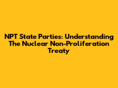 NPT State Parties: Understanding The Nuclear Non-Proliferation Treaty