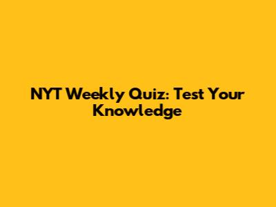 NYT Weekly Quiz: Test Your Knowledge