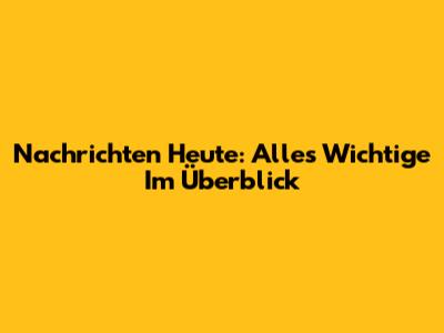 Nachrichten Heute: Alles Wichtige Im Überblick