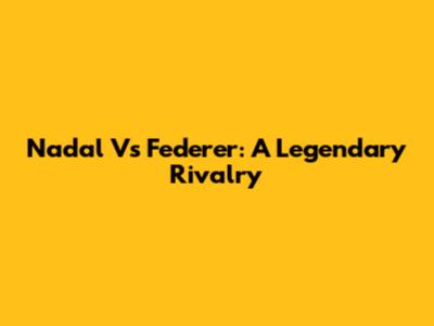 Nadal Vs Federer: A Legendary Rivalry