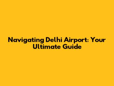 Navigating Delhi Airport: Your Ultimate Guide