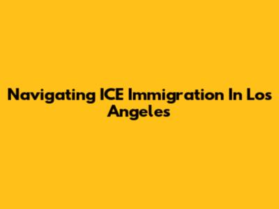 Navigating ICE Immigration In Los Angeles