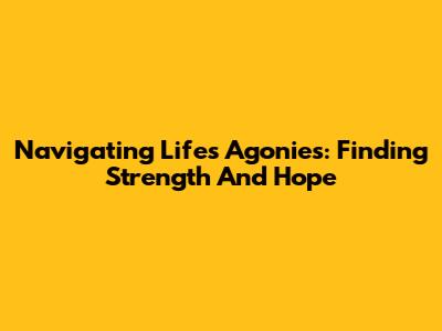 Navigating Life's Agonies: Finding Strength And Hope