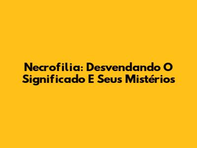 Necrofilia: Desvendando O Significado E Seus Mistérios