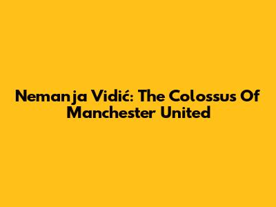 Nemanja Vidić: The Colossus Of Manchester United