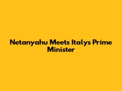 Netanyahu Meets Italy's Prime Minister