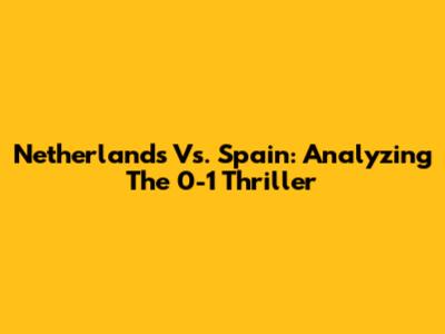 Netherlands Vs. Spain: Analyzing The 0-1 Thriller