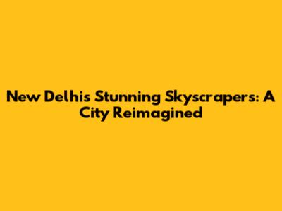 New Delhi's Stunning Skyscrapers: A City Reimagined
