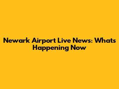 Newark Airport Live News: What's Happening Now