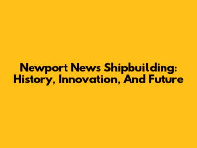 Newport News Shipbuilding: History, Innovation, And Future