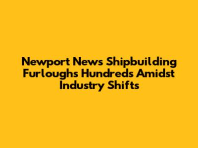 Newport News Shipbuilding Furloughs Hundreds Amidst Industry Shifts