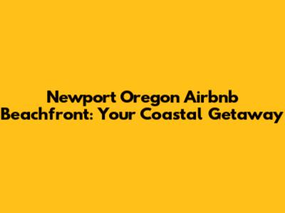 Newport Oregon Airbnb Beachfront: Your Coastal Getaway