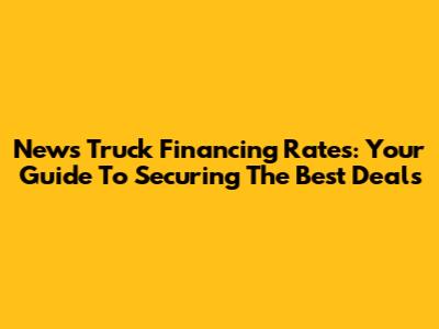 News Truck Financing Rates: Your Guide To Securing The Best Deals