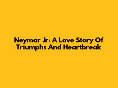 Neymar Jr: A Love Story Of Triumphs And Heartbreak