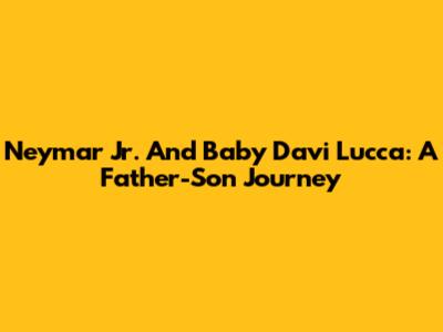Neymar Jr. And Baby Davi Lucca: A Father-Son Journey