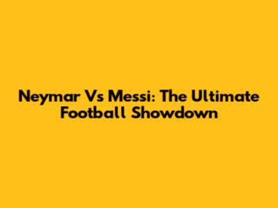 Neymar Vs Messi: The Ultimate Football Showdown