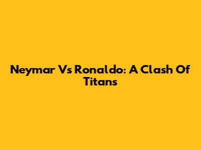Neymar Vs Ronaldo: A Clash Of Titans