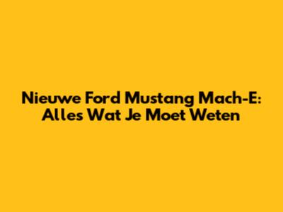 Nieuwe Ford Mustang Mach-E: Alles Wat Je Moet Weten