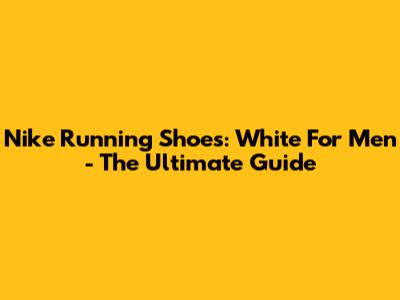 Nike Running Shoes: White For Men - The Ultimate Guide