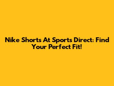 Nike Shorts At Sports Direct: Find Your Perfect Fit!