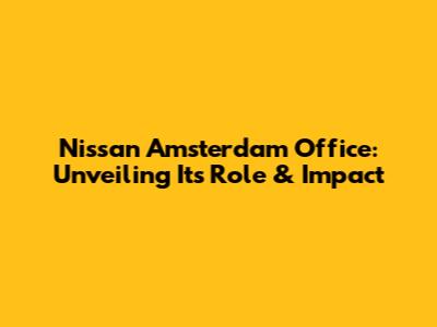 Nissan Amsterdam Office: Unveiling Its Role & Impact