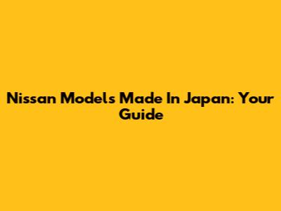 Nissan Models Made In Japan: Your Guide