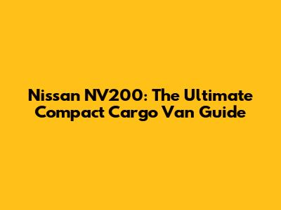 Nissan NV200: The Ultimate Compact Cargo Van Guide