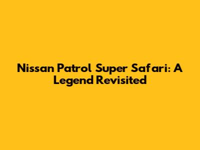 Nissan Patrol Super Safari: A Legend Revisited