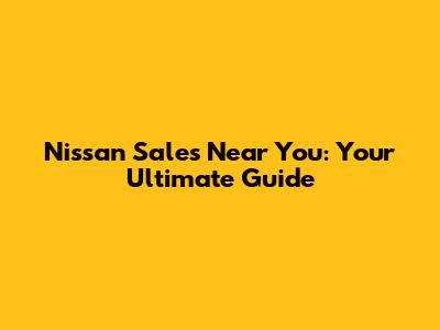 Nissan Sales Near You: Your Ultimate Guide