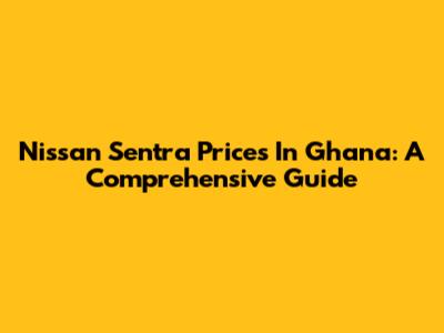 Nissan Sentra Prices In Ghana: A Comprehensive Guide