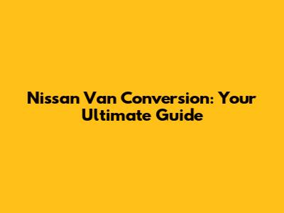 Nissan Van Conversion: Your Ultimate Guide