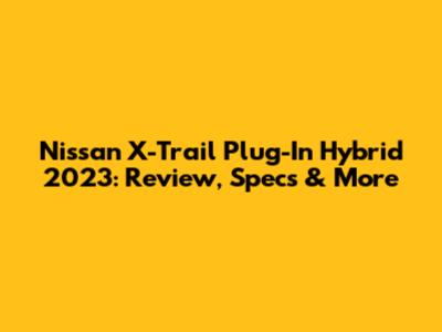 Nissan X-Trail Plug-In Hybrid 2023: Review, Specs & More
